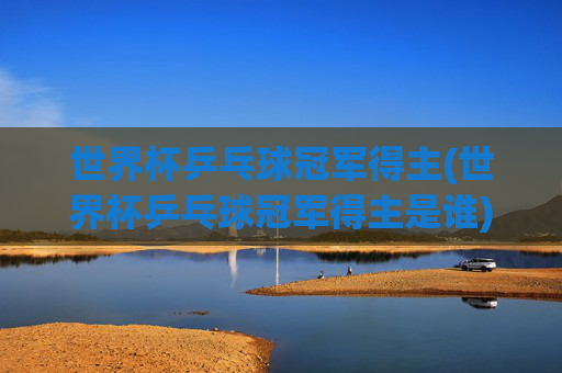 世界杯乒乓球冠军得主(世界杯乒乓球冠军得主是谁)