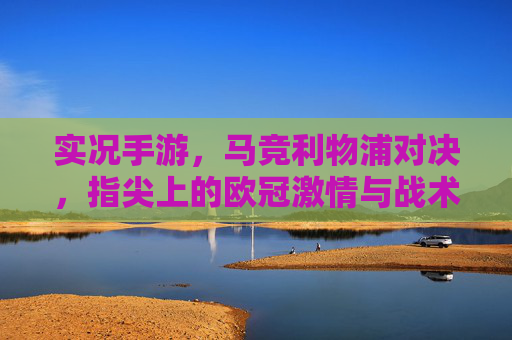 实况手游,马竞利物浦对决,指尖上的欧冠激情与战术博弈,实况手游马竞利物浦对决,指尖上的欧冠激情与战术博弈