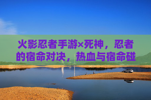 火影忍者手游×死神,忍者的宿命对决,热血与宿命碰撞的跨次元盛宴