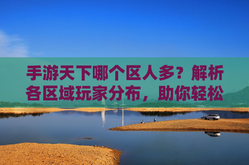 手游天下哪个区人多?解析各区域玩家分布,助你轻松找到人多的服务器