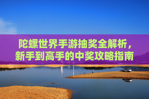 陀螺世界手游抽奖全解析，新手到高手的中奖攻略指南，陀螺世界手游抽奖全解析，新手到高手的中奖攻略指南