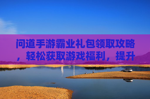 问道手游霸业礼包领取攻略，轻松获取游戏福利，提升战斗实力！