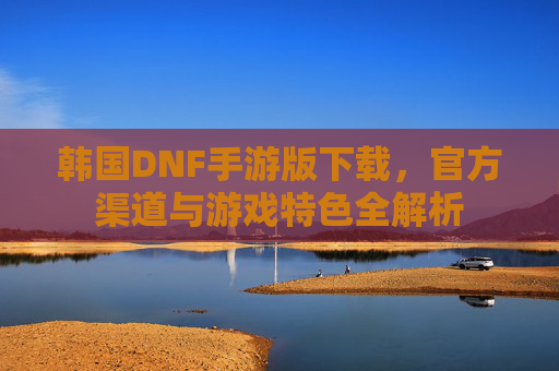 韩国DNF手游版下载，官方渠道与游戏特色全解析