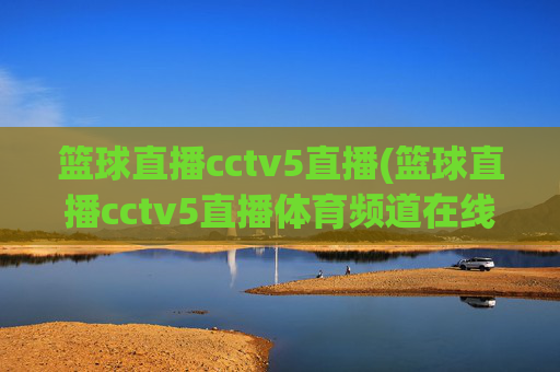 篮球直播cctv5直播(篮球直播cctv5直播体育频道在线)