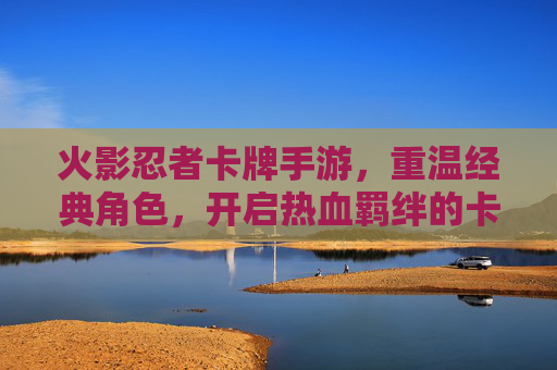 火影忍者卡牌手游，重温经典角色，开启热血羁绊的卡牌新体验
