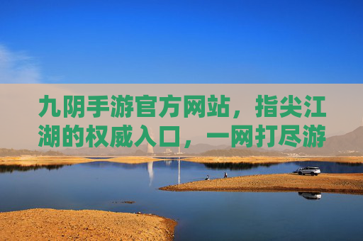 九阴手游官方网站，指尖江湖的权威入口，一网打尽游戏精华，九阴手游官方网站，指尖江湖权威入口，一网打尽游戏精华
