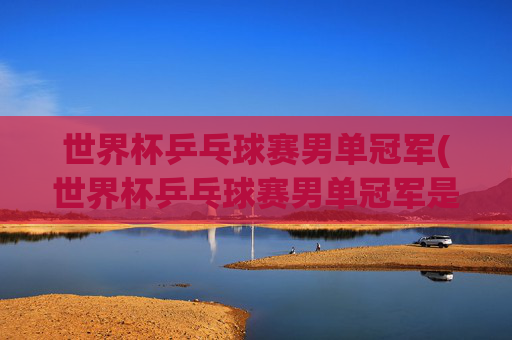 世界杯乒乓球赛男单冠军(世界杯乒乓球赛男单冠军是谁)世界杯乒乓球赛男单冠军是谁?