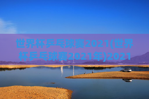 世界杯乒乓球赛2021(世界杯乒乓球赛2021年)2021年世界杯乒乓球赛,赛事综述