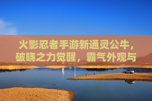 火影忍者手游新通灵公牛,破晓之力觉醒,霸气外观与强大羁绊重塑战斗体验,火影忍者手游新通灵公牛破晓之力觉醒 霸气外观与强大羁绊重塑战斗体验