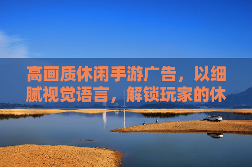 高画质休闲手游广告,以细腻视觉语言,解锁玩家的休闲沉浸感,高画质休闲手游广告,以细腻视觉语言解锁玩家休闲沉浸感