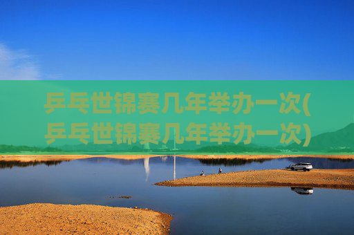 乒乓世锦赛几年举办一次(乒乓世锦赛几年举办一次)乒乓世锦赛几年举办一次