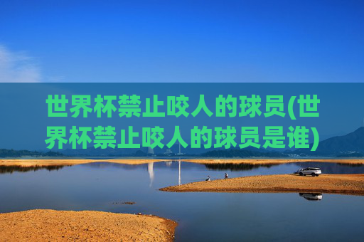 世界杯禁止咬人的球员(世界杯禁止咬人的球员是谁)