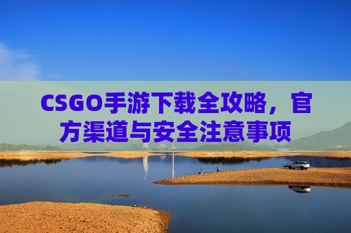CSGO手游下载全攻略,官方渠道与安全注意事项