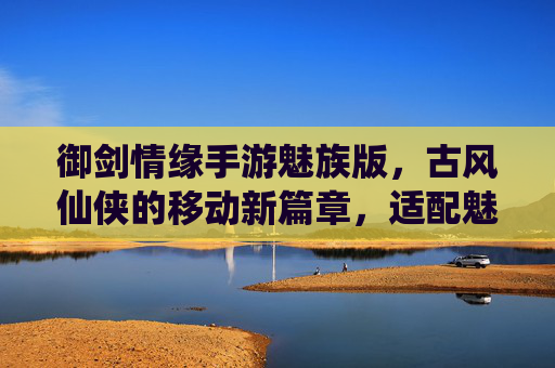 御剑情缘手游魅族版，古风仙侠的移动新篇章，适配魅族设备畅玩指南