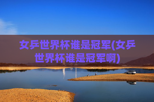 女乒世界杯谁是冠军(女乒世界杯谁是冠军啊)