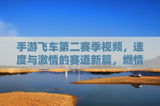 手游飞车第二赛季视频,速度与激情的赛道新篇,燃情开启!