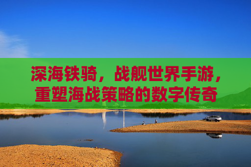 深海铁骑,战舰世界手游,重塑海战策略的数字传奇