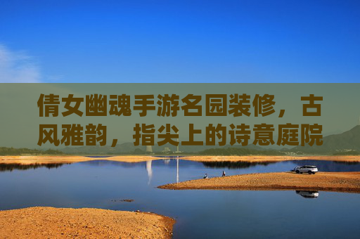 倩女幽魂手游名园装修，古风雅韵，指尖上的诗意庭院——玩家创意与游戏体验的完美融合