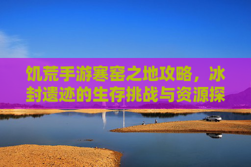 饥荒手游寒窑之地攻略,冰封遗迹的生存挑战与资源探索,饥荒手游寒窑之地攻略,冰封遗迹的生存挑战与资源探索