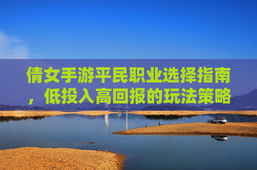 倩女手游平民职业选择指南，低投入高回报的玩法策略，倩女手游平民职业选择指南，低投入高回报的玩法策略