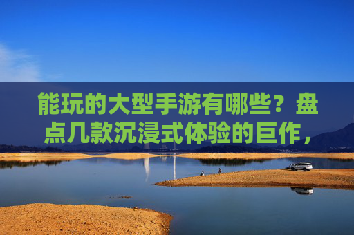 能玩的大型手游有哪些?盘点几款沉浸式体验的巨作,能玩的大型手游盘点,沉浸式体验的巨作推荐