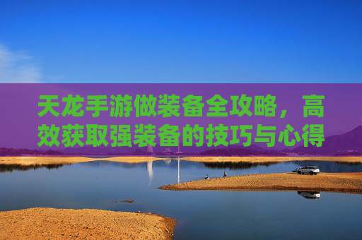 天龙手游做装备全攻略,高效获取强装备的技巧与心得