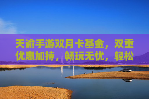 天谕手游双月卡基金,双重优惠加持,畅玩无忧,轻松开启游戏新篇章,天谕手游双月卡基金,双重优惠加持,畅玩无忧,轻松开启游戏新篇章