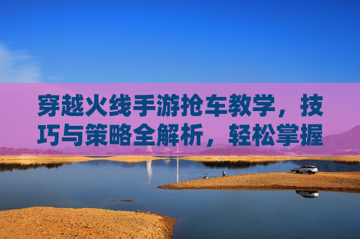 穿越火线手游抢车教学,技巧与策略全解析,轻松掌握抢车秘籍,穿越火线手游抢车教学,技巧与策略全解析,轻松掌握抢车秘籍