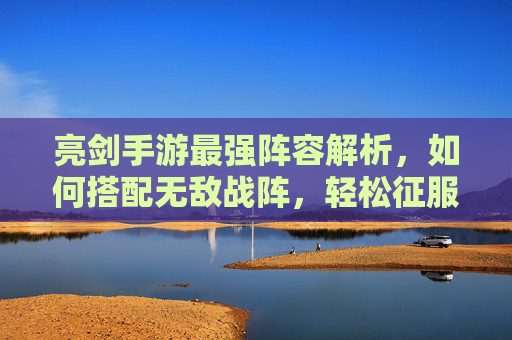 亮剑手游最强阵容解析,如何搭配无敌战阵,轻松征服沙场