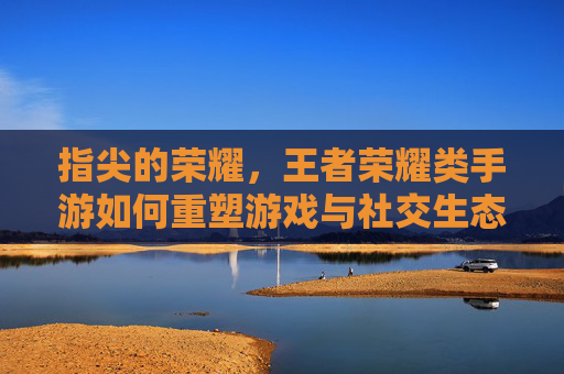 指尖的荣耀,王者荣耀类手游如何重塑游戏与社交生态,指尖的荣耀,王者荣耀类手游如何重塑游戏与社交生态