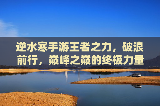 逆水寒手游王者之力,破浪前行,巅峰之巅的终极力量