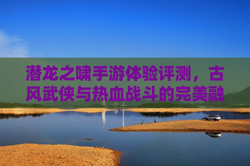潜龙之啸手游体验评测，古风武侠与热血战斗的完美融合，你值得拥有吗？