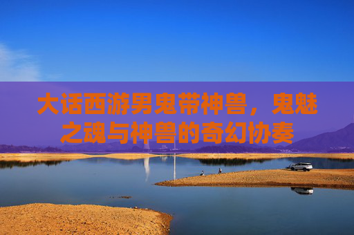 大话西游男鬼带神兽,鬼魅之魂与神兽的奇幻协奏