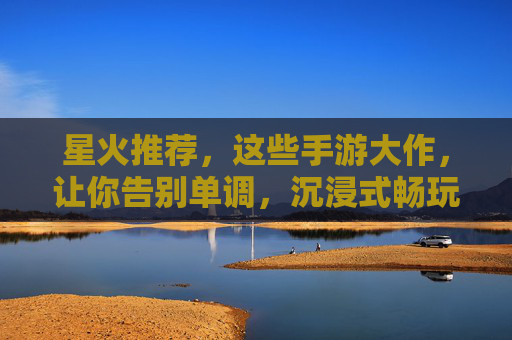 星火推荐,这些手游大作,让你告别单调,沉浸式畅玩!星火推荐,这些手游大作,沉浸式畅玩告别单调!