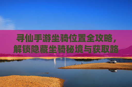 寻仙手游坐骑位置全攻略，解锁隐藏坐骑秘境与获取路径