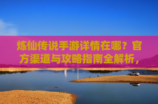 炼仙传说手游详情在哪？官方渠道与攻略指南全解析，炼仙传说手游详情在哪？官方渠道与攻略指南全解析