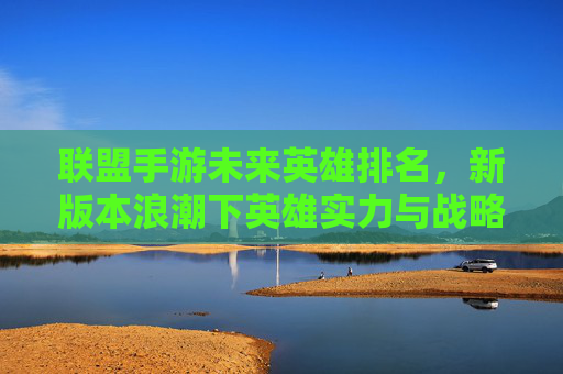 联盟手游未来英雄排名,新版本浪潮下英雄实力与战略价值的深度解析