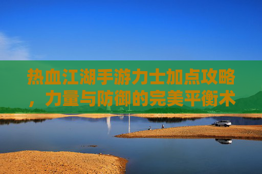 热血江湖手游力士加点攻略,力量与防御的完美平衡术