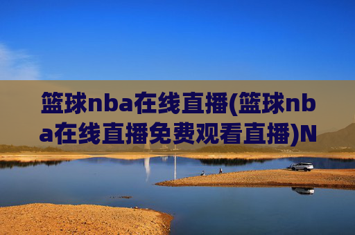 篮球nba在线直播(篮球nba在线直播免费观看直播)NBA篮球在线直播免费观看，实时高清直播平台