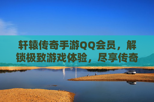 轩辕传奇手游QQ会员,解锁极致游戏体验,尽享传奇经典魅力,轩辕传奇手游QQ会员,解锁极致游戏体验,尽享传奇经典魅力