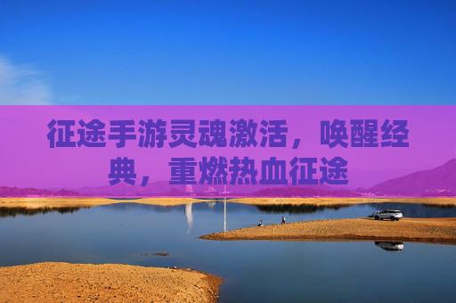 征途手游灵魂激活，唤醒经典，重燃热血征途