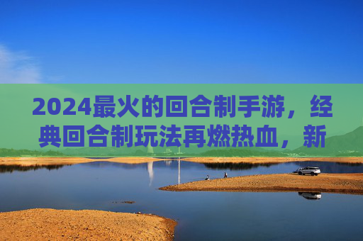 2024最火的回合制手游，经典回合制玩法再燃热血，新体验引领回合制新潮流