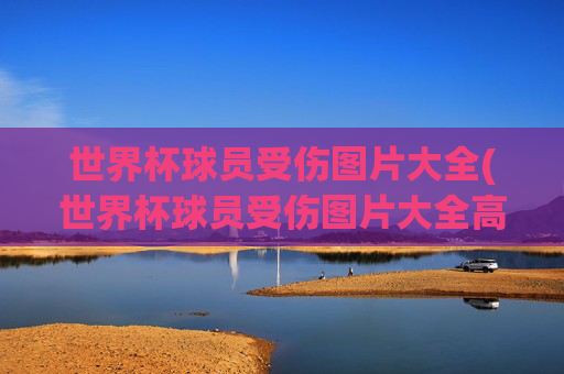 世界杯球员受伤图片大全(世界杯球员受伤图片大全高清)世界杯球员受伤图片大全（高清）