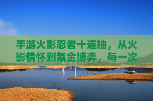 手游火影忍者十连抽,从火影情怀到氪金博弈,每一次点击都是心跳的冒险,手游火影忍者十连抽,从火影情怀到氪金博弈的心跳冒险