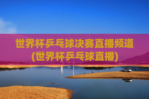 世界杯乒乓球决赛直播频道(世界杯乒乓球直播)