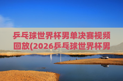 乒乓球世界杯男单决赛视频回放(2026乒乓球世界杯男单决赛视频回放)