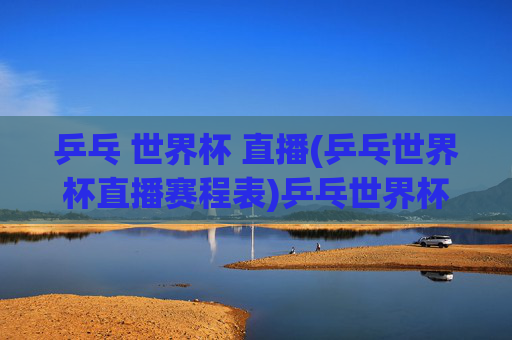 乒乓 世界杯 直播(乒乓世界杯直播赛程表)乒乓世界杯直播及赛程表