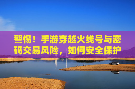 警惕!手游穿越火线号与密码交易风险,如何安全保护你的游戏资产?警惕!手游穿越火线号与密码交易风险及游戏资产安全保护指南