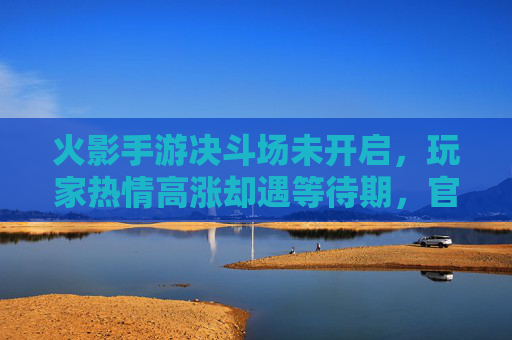 火影手游决斗场未开启，玩家热情高涨却遇等待期，官方回应引关注，火影手游决斗场未开启，玩家热情遇等待期，官方回应引关注