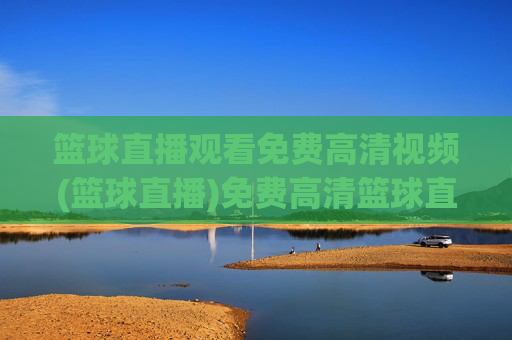 篮球直播观看免费高清视频(篮球直播)免费高清篮球直播观看，实时赛事视频直播